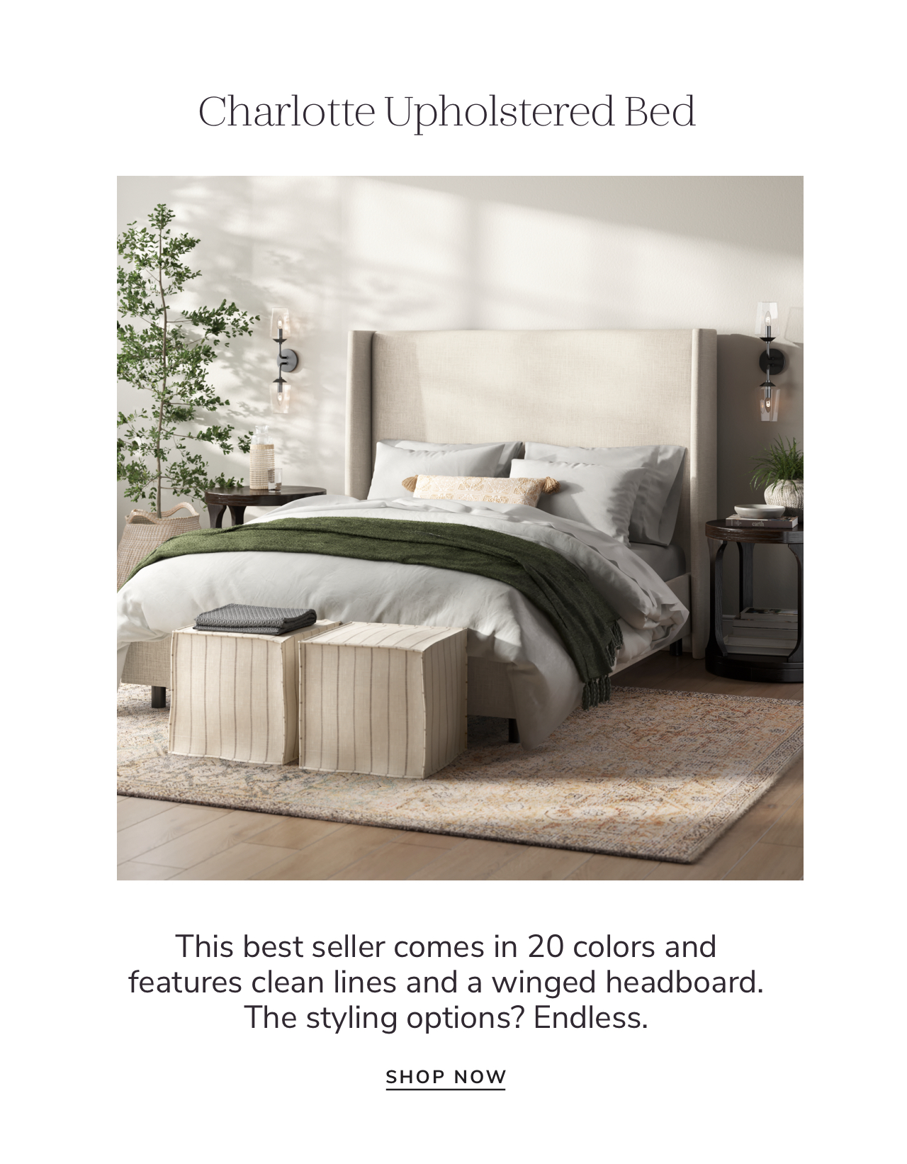 Charlotte Upholstered Bed This best seller comes in 20 colors and features clean lines and a winged headboard. The styling options? Endless. SHOP NOW 