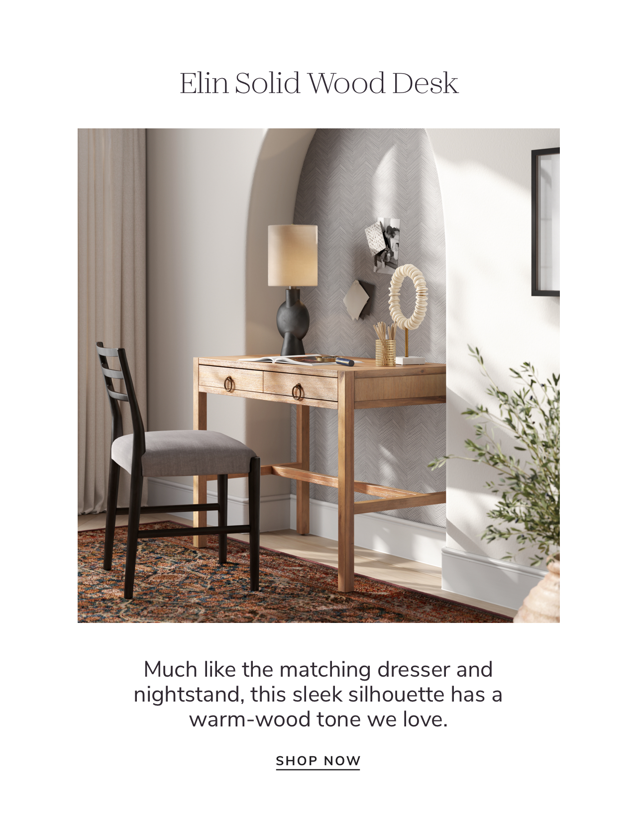 Elin Solid Wood Desk Much like the matching dresser and nightstand, this sleek silhouette has a warm-wood tone we love. SHOP NOW 