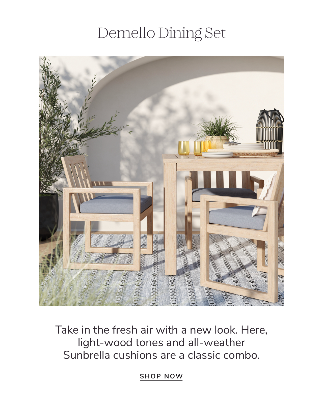 Demello Dining Set Take in the fresh air with a new look. Here, light-wood tones and all-weather Sunbrella cushions are a classic combo. SHOP NOW 