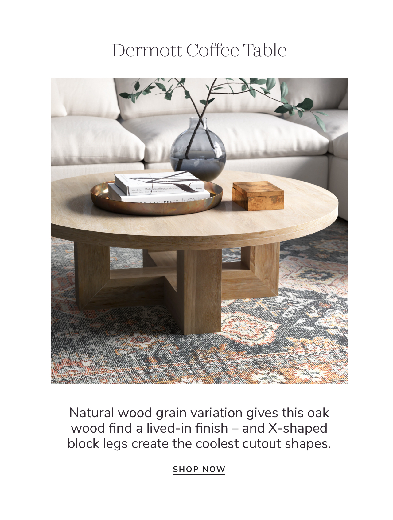 Dermott Coffee Table Natural wood grain variation gives this oak wood find a lived-in finish and X-shaped block legs create the coolest cutout shapes. SHOP NOW 