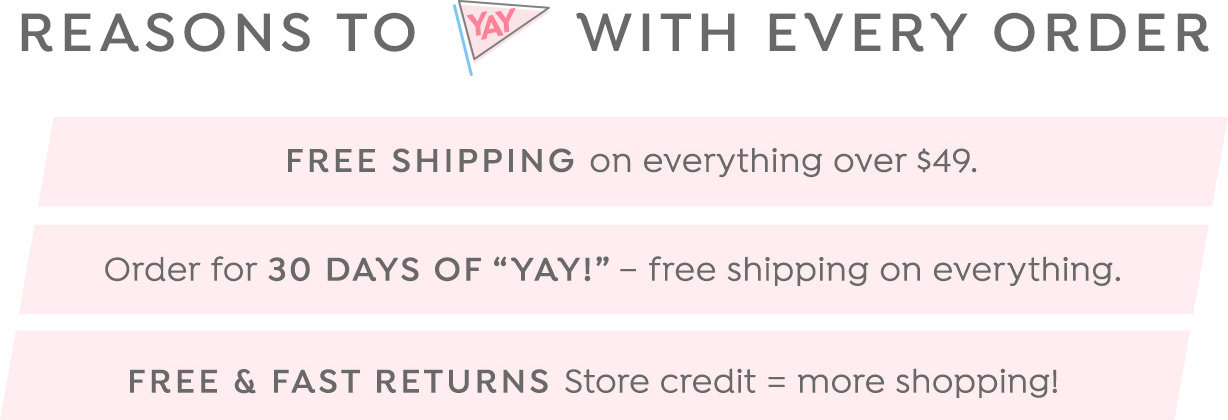 Reasons to 'Yay' with every order: Free Shipping on everything over $49. Order for 30 Days of Yay. Free & Fast Returns.