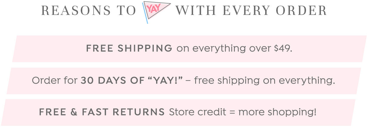 Reasons to 'Yay' with every order: Free Shipping on everything over $49. Order for 30 Days of Yay. Free & Fast Returns.